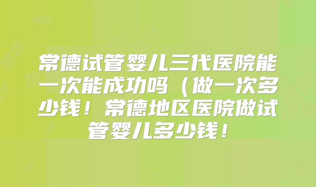 常德试管婴儿三代医院能一次能成功吗（做一次多少钱！常德地区医院做试管婴儿多少钱！