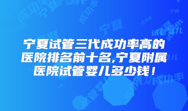 宁夏试管三代成功率高的医院排名前十名,宁夏附属医院试管婴儿多少钱!