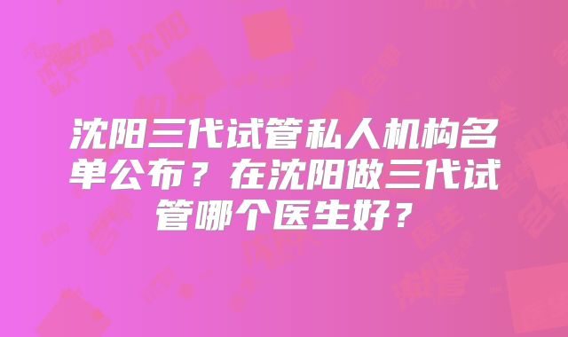 沈阳三代试管私人机构名单公布？在沈阳做三代试管哪个医生好？
