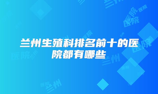 兰州生殖科排名前十的医院都有哪些
