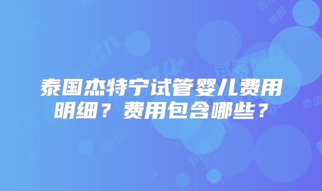 泰国杰特宁试管婴儿费用明细？费用包含哪些？