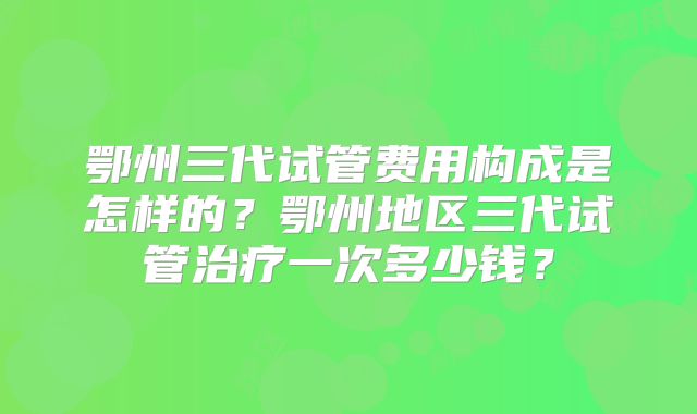 鄂州三代试管费用构成是怎样的？鄂州地区三代试管治疗一次多少钱？