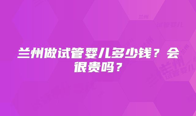 兰州做试管婴儿多少钱？会很贵吗？