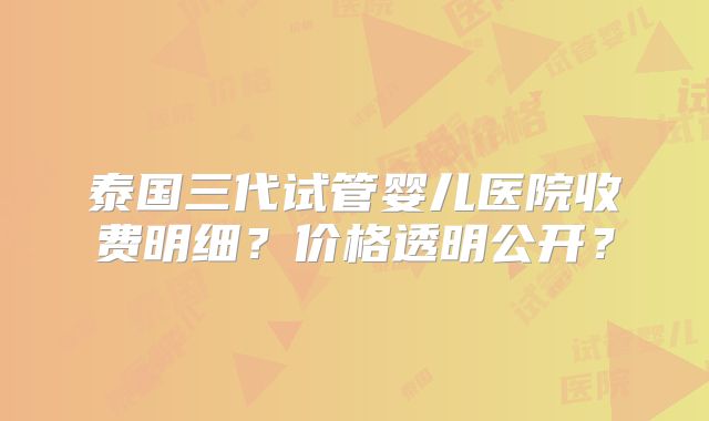 泰国三代试管婴儿医院收费明细？价格透明公开？