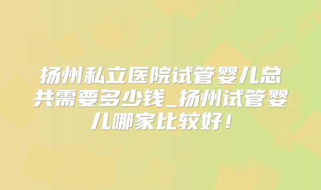 扬州私立医院试管婴儿总共需要多少钱_扬州试管婴儿哪家比较好！