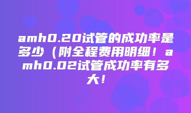 amh0.20试管的成功率是多少（附全程费用明细！amh0.02试管成功率有多大！