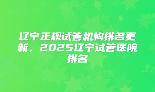 辽宁正规试管机构排名更新，2025辽宁试管医院排名