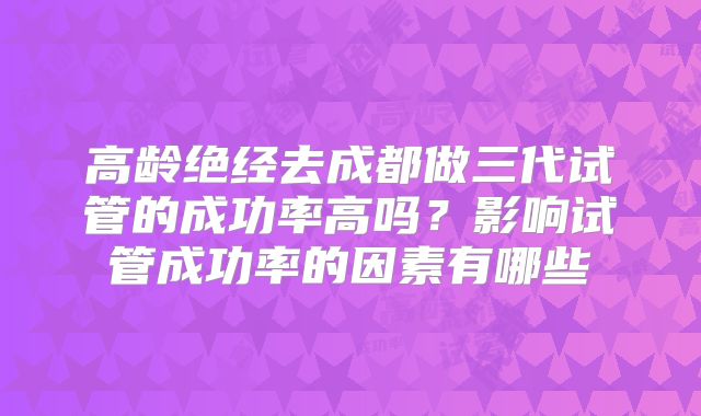 高龄绝经去成都做三代试管的成功率高吗?影响试管成功率的因素有哪些