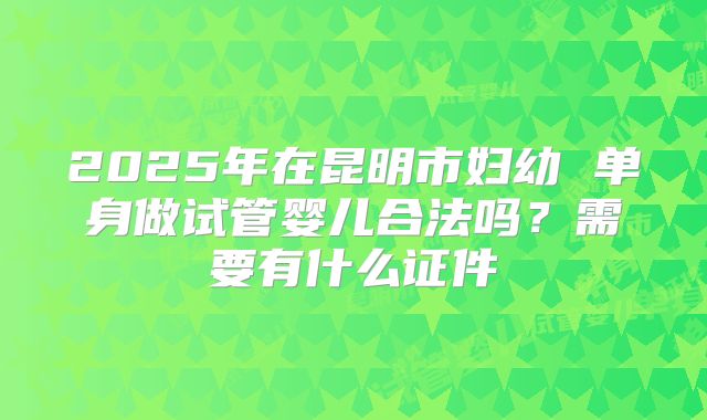 2025年在昆明市妇幼 单身做试管婴儿合法吗?需要有什么证件