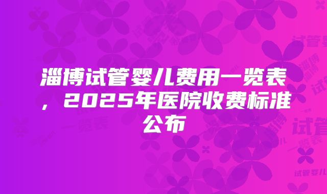 淄博试管婴儿费用一览表，2025年医院收费标准公布