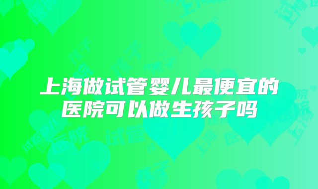 上海做试管婴儿最便宜的医院可以做生孩子吗