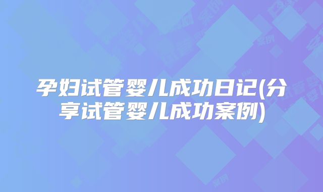 孕妇试管婴儿成功日记(分享试管婴儿成功案例)