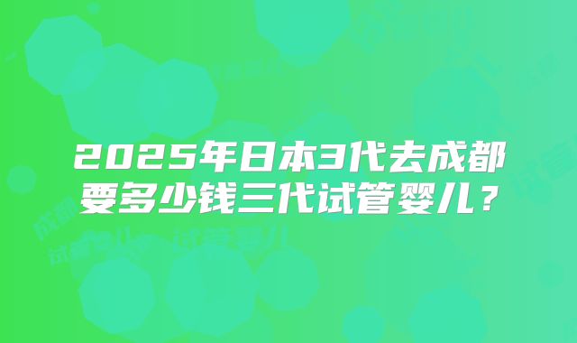 2025年日本3代去成都要多少钱三代试管婴儿?