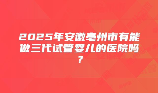 2025年安徽亳州市有能做三代试管婴儿的医院吗?