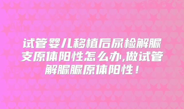 试管婴儿移植后尿检解脲支原体阳性怎么办,做试管解脲脲原体阳性！
