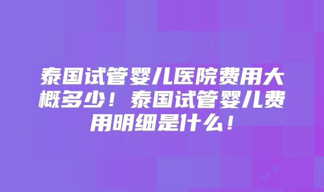 泰国试管婴儿医院费用大概多少！泰国试管婴儿费用明细是什么！