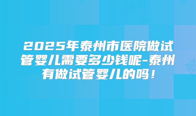 2025年泰州市医院做试管婴儿需要多少钱呢-泰州有做试管婴儿的吗!