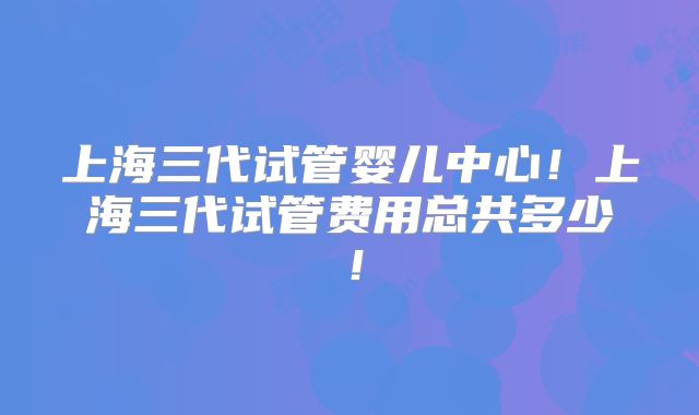 上海三代试管婴儿中心！上海三代试管费用总共多少！