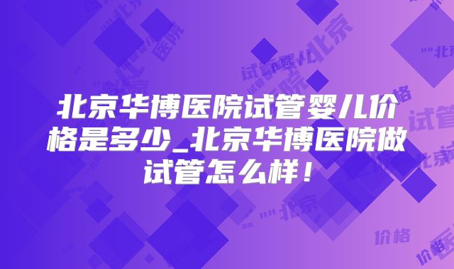 北京华博医院试管婴儿价格是多少_北京华博医院做试管怎么样!
