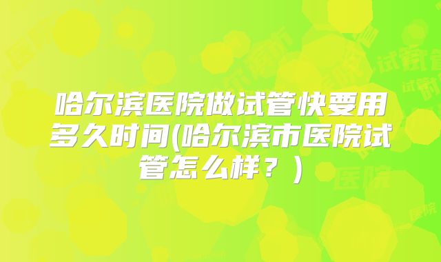 哈尔滨医院做试管快要用多久时间(哈尔滨市医院试管怎么样？)