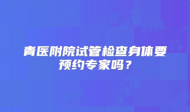 青医附院试管检查身体要预约专家吗?
