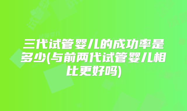 三代试管婴儿的成功率是多少(与前两代试管婴儿相比更好吗)