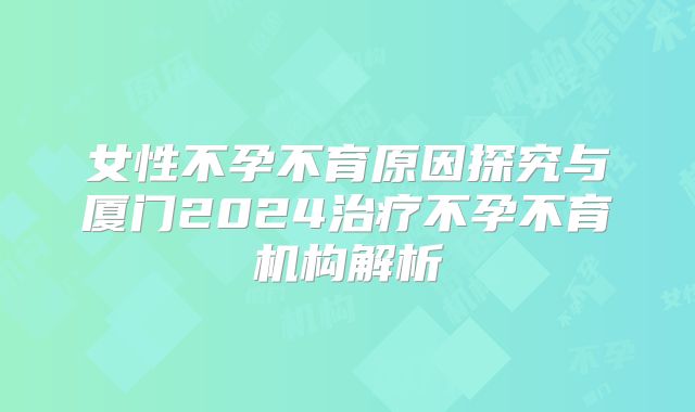 女性不孕不育原因探究与厦门2024治疗不孕不育机构解析