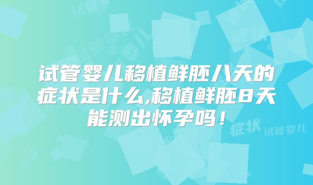试管婴儿移植鲜胚八天的症状是什么,移植鲜胚8天能测出怀孕吗！