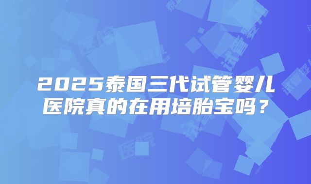 2025泰国三代试管婴儿医院真的在用培胎宝吗？