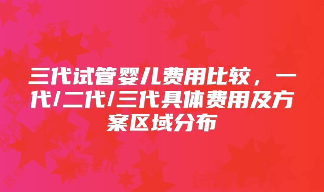 三代试管婴儿费用比较，一代/二代/三代具体费用及方案区域分布
