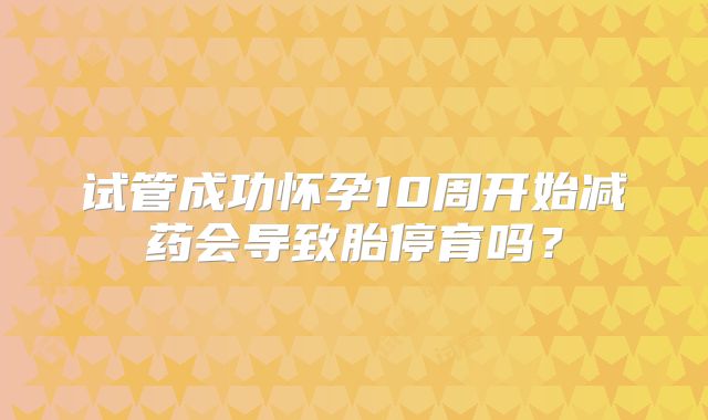 试管成功怀孕10周开始减药会导致胎停育吗?