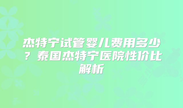 杰特宁试管婴儿费用多少？泰国杰特宁医院性价比解析