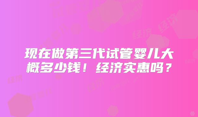 现在做第三代试管婴儿大概多少钱！经济实惠吗？