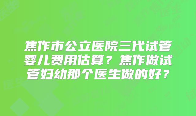 焦作市公立医院三代试管婴儿费用估算？焦作做试管妇幼那个医生做的好？
