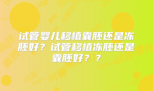试管婴儿移植囊胚还是冻胚好？试管移植冻胚还是囊胚好？？