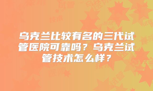 乌克兰比较有名的三代试管医院可靠吗？乌克兰试管技术怎么样？