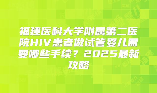福建医科大学附属第二医院HIV患者做试管婴儿需要哪些手续?2025最新攻略