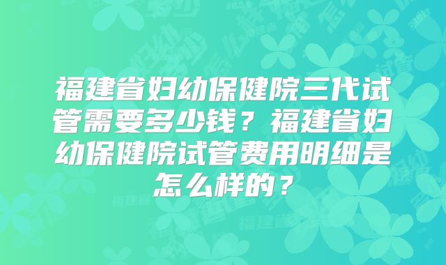 福建省妇幼保健院三代试管需要多少钱?福建省妇幼保健院试管费用明细是怎么样的?