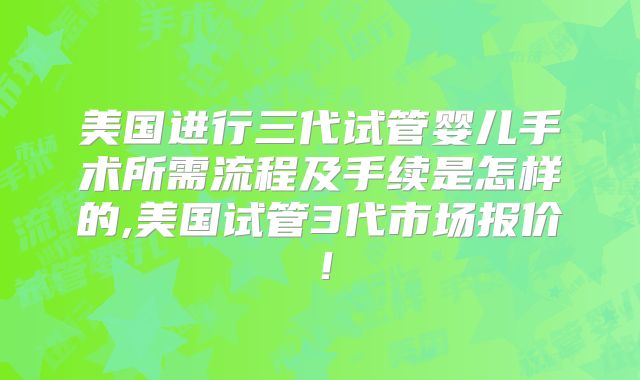 美国进行三代试管婴儿手术所需流程及手续是怎样的,美国试管3代市场报价！