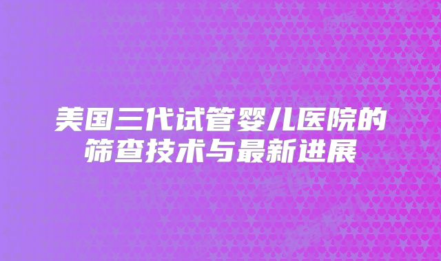 美国三代试管婴儿医院的筛查技术与最新进展
