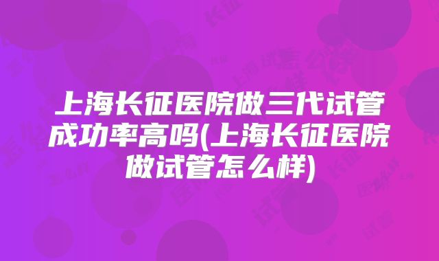 上海长征医院做三代试管成功率高吗(上海长征医院做试管怎么样)