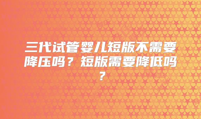 三代试管婴儿短版不需要降压吗？短版需要降低吗？