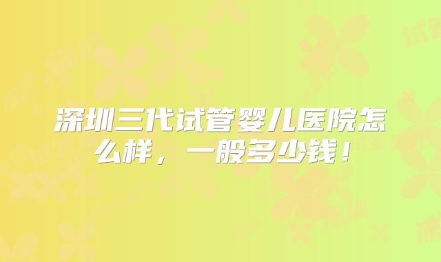 深圳三代试管婴儿医院怎么样，一般多少钱！