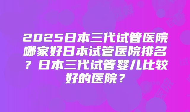 2025日本三代试管医院哪家好日本试管医院排名?日本三代试管婴儿比较好的医院?