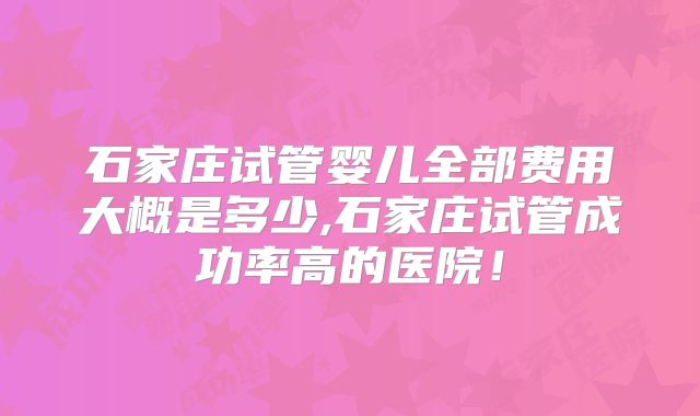石家庄试管婴儿全部费用大概是多少,石家庄试管成功率高的医院!