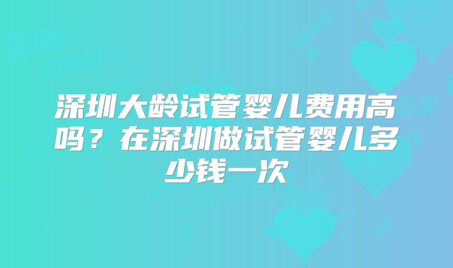 深圳大龄试管婴儿费用高吗?在深圳做试管婴儿多少钱一次