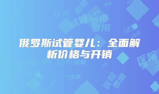 俄罗斯试管婴儿：全面解析价格与开销