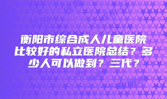 衡阳市综合成人儿童医院比较好的私立医院总结?多少人可以做到?三代?
