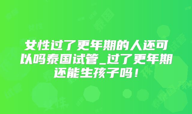 女性过了更年期的人还可以吗泰国试管_过了更年期还能生孩子吗！