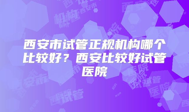 西安市试管正规机构哪个比较好？西安比较好试管医院